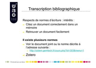 Transcription bibliographique

Respects de normes d’écriture : intérêts :

   Citez un document correctement dans un

    mémoire

   Retrouver un document facilement




Il existe plusieurs normes

   Voir le document joint ou la norme décrite à

    l’adresse suivante :
      
     http://sistem.gemtech.fr/cours.php?Id=303&menu=1

     Zotero
 