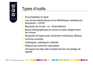 Types d’outils


     Encyclopédies en ligne

     Les revues électroniques de la bibliothèque classées par
      disciplines -> ATOZ

     Bouquets de revues : ex : ScienceDirect

     Bases bibliographiques et accès au texte intégral selon
      les revues

     Bouquets de bases avec recherche multi-bases (Ebsco)

     Archives ouvertes

     Catalogues, catalogues collectifs

     Moteurs de recherche spécialisés

     Annuaires de sites web et plates-formes de partage de
      signets
 