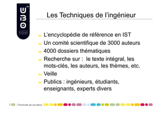 Les Techniques de l’ingénieur


     L’encyclopédie de référence en IST

     Un comité scientifique de 3000 auteurs


     4000 dossiers thématiques


     Recherche sur : le texte intégral, les

      mots-clés, les auteurs, les thèmes, etc.

     Veille


     Publics : ingénieurs, étudiants,

      enseignants, experts divers
 