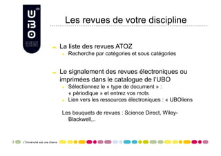 Les revues de votre discipline


     La liste des revues ATOZ
      
     Recherche par catégories et sous catégories



     Le signalement des revues électroniques ou
      imprimées dans le catalogue de l’UBO
      
     Sélectionnez le « type de document » :
            « périodique » et entrez vos mots
      
     Lien vers les ressources électroniques : « UBOliens

      Les bouquets de revues : Science Direct, Wiley-
        Blackwell,..
 