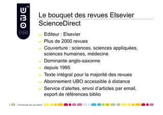 Le bouquet des revues Elsevier
ScienceDirect

     Editeur : Elsevier

     Plus de 2000 revues

     Couverture : sciences, sciences appliquées,
      sciences humaines, médecine

     Dominante anglo-saxonne

     depuis 1995

     Texte intégral pour la majorité des revues

     Abonnement UBO accessible à distance

     Service d’alertes, envoi d’articles par email,
      export de références biblio
 