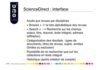 ScienceDirect : interface


     Accès aux revues par disciplines

     « Browse » -> la liste alphabétique des revues

     « Search » : -> Recherche sur les champs
      auteur, titre, résumé, texte intégral, adresse
      (affiliation)

     Catégorisation des résultats : types de
      documents, titres de revues, sujets, années
      (limites ou exclusion)

     Possibilité de ne rechercher que sur les
      collections en texte intégral

     Historique (après création de compte)
 