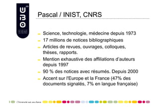 Pascal / INIST, CNRS


     Science, technologie, médecine depuis 1973

     17 millions de notices bibliographiques

     Articles de revues, ouvrages, colloques,
      thèses, rapports.

     Mention exhaustive des affiliations d’auteurs
      depuis 1997

     90 % des notices avec résumés. Depuis 2000

     Accent sur l'Europe et la France (47% des
      documents signalés, 7% en langue française)
 
