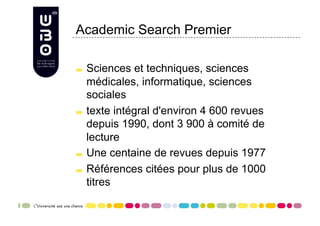 Academic Search Premier


     Sciences et techniques, sciences
      médicales, informatique, sciences
      sociales

     texte intégral d'environ 4 600 revues

      depuis 1990, dont 3 900 à comité de
      lecture

     Une centaine de revues depuis 1977


     Références citées pour plus de 1000

      titres
 