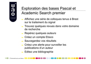 Exploration des bases Pascal et
Academic Search premier

     Affichez une série de colloques tenus à Brest
      sur le traitement du signal

     Trouvez quelques revues dans votre domaine
      de recherche

     Repérez quelques auteurs

     Créez un compte Ebsco

     Sauvegardez vos résultats

     Créez une alerte pour surveiller les
      publications d’un auteur

     Editez une bibliographie
 