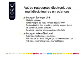 Autres ressources électroniques
       multidisciplinaires en sciences

     Le bouquet Springer Link
      
     Multidisciplinaire
      
     Texte intégral de 1250 revues depuis 1997
      
     Catégorisation des résultats : sujets, langue, types
            de contenus,dates, auteurs
      
     Services : alertes, sauvegarde de résultats

     Le bouquet Wiley-Blackwell
      
     Sciences, techniques, médecine
      
     750 revues en texte intégral (dont 200 classées par
            l’ISI dans les meilleures de leur catégorie
 