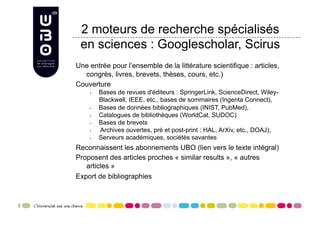 2 moteurs de recherche spécialisés
 en sciences : Googlescholar, Scirus
Une entrée pour l’ensemble de la littérature scientifique : articles,
  congrès, livres, brevets, thèses, cours, etc.)
Couverture
    •    Bases de revues d'éditeurs : SpringerLink, ScienceDirect, Wiley-
         Blackwell, IEEE, etc., bases de sommaires (Ingenta Connect),
    •    Bases de données bibliographiques (INIST, PubMed),
    •    Catalogues de bibliothèques (WorldCat, SUDOC)
    •    Bases de brevets
    •    Archives ouvertes, pré et post-print : HAL, ArXiv, etc., DOAJ),
    •    Serveurs académiques, sociétés savantes
Reconnaissent les abonnements UBO (lien vers le texte intégral)
Proposent des articles proches « similar results », « autres
   articles »
Export de bibliographies
 