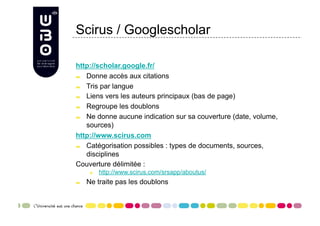 Scirus / Googlescholar

http://scholar.google.fr/

   Donne accès aux citations

   Tris par langue

   Liens vers les auteurs principaux (bas de page)

   Regroupe les doublons

   Ne donne aucune indication sur sa couverture (date, volume,
    sources)
http://www.scirus.com

   Catégorisation possibles : types de documents, sources,
    disciplines
Couverture délimitée :
       
     http://www.scirus.com/srsapp/aboutus/

     Ne traite pas les doublons
 