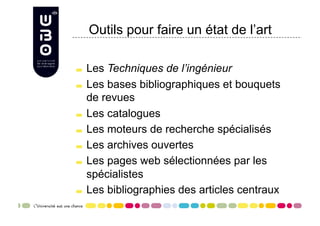 Outils pour faire un état de l’art


     Les Techniques de l’ingénieur

     Les bases bibliographiques et bouquets

      de revues

     Les catalogues


     Les moteurs de recherche spécialisés


     Les archives ouvertes


     Les pages web sélectionnées par les

      spécialistes

     Les bibliographies des articles centraux
 