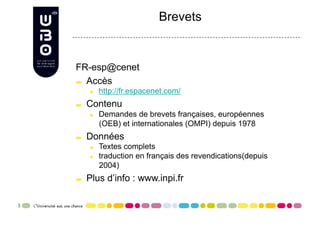 Brevets


FR-esp@cenet

   Accès

      
     http://fr.espacenet.com/

     Contenu
      
     Demandes de brevets françaises, européennes
            (OEB) et internationales (OMPI) depuis 1978

     Données
      
     Textes complets
      
     traduction en français des revendications(depuis
            2004)

     Plus d’info : www.inpi.fr
 