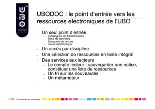 UBODOC : le point d’entrée vers les
ressources électroniques de l’UBO
•    Un seul point d’entrée
     –    Catalogues de bibliothèques
     –    Base de données
     –    Bouquets de revues
     –    Livres électronique
•    Un accès par discipline
•    Une sélection de ressources en texte intégral
•    Des services aux lecteurs
      –  Le compte lecteur : sauvegarder une notice,
         constituer une liste de ressources
      –  Un tri sur les nouveautés
      –  Un métamoteur

• 
 