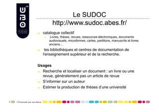 Le SUDOC
               http://www.sudoc.abes.fr/

     catalogue collectif
       
     Livres, thèses, revues, ressources électroniques, documents
             audiovisuels, microformes, cartes, partitions, manuscrits et livres
             anciens…

      les bibliothèques et centres de documentation de
      l'enseignement supérieur et de la recherche.

Usages

   Recherche et localiser un document : un livre ou une

    revue, généralement pas un article de revue

   S’informer sur un auteur


   Estimer la production de thèses d’une université
 