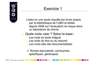 Exercice 1

      Listez en une seule requête les livres acquis
        par la bibliothèque de l’UBO et édités
        depuis 2008 sur l’évaluation du risque dans
        un laboratoire de chimie

     Quels mots viser ? Selon la base :
      
     Les mots du texte intégral
      
     Les mots du titre ou du résumé
      
     Les mots-clés des documentalistes

      -> Termes équivalents, synonymes,
        spécifiques, génériques
 