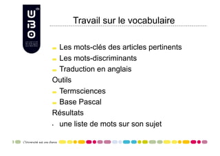 Travail sur le vocabulaire


   Les mots-clés des articles pertinents

   Les mots-discriminants


   Traduction en anglais

Outils

   Termsciences


   Base Pascal

Résultats
•  une liste de mots sur son sujet
 