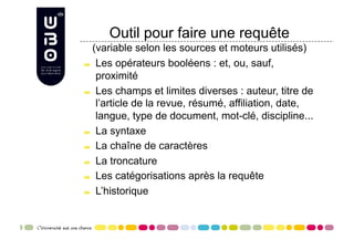 Outil pour faire une requête
     (variable selon les sources et moteurs utilisés)

     Les opérateurs booléens : et, ou, sauf,

      proximité

     Les champs et limites diverses : auteur, titre de

      l’article de la revue, résumé, affiliation, date,
      langue, type de document, mot-clé, discipline...

     La syntaxe


     La chaîne de caractères


     La troncature


     Les catégorisations après la requête


     L’historique
 