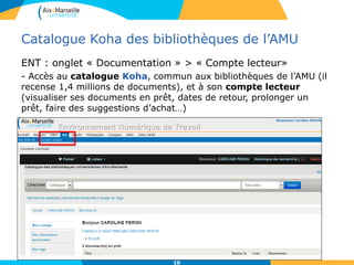 10
Catalogue Koha des bibliothèques de l’AMU
ENT : onglet « Documentation » > « Compte lecteur»
- Accès au catalogue Koha, commun aux bibliothèques de l’AMU (il
recense 1,4 millions de documents), et à son compte lecteur
(visualiser ses documents en prêt, dates de retour, prolonger un
prêt, faire des suggestions d’achat…)
10
 