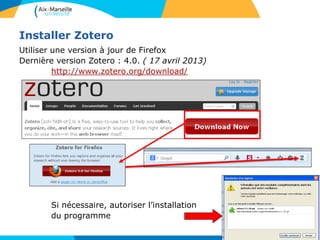 Installer Zotero
Utiliser une version à jour de Firefox
Dernière version Zotero : 4.0. ( 17 avril 2013)
http://www.zotero.org/download/
Si nécessaire, autoriser l’installation
du programme
 