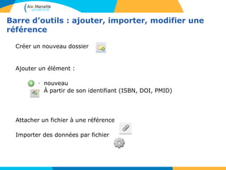 Barre d’outils : ajouter, importer, modifier une
référence
Créer un nouveau dossier
Ajouter un élément :
• nouveau
• À partir de son identifiant (ISBN, DOI, PMID)
Attacher un fichier à une référence
Importer des données par fichier
 