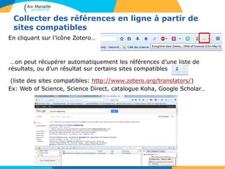 Collecter des références en ligne à partir de
sites compatibles
En cliquant sur l’icône Zotero…
…on peut récupérer automatiquement les références d’une liste de
résultats, ou d’un résultat sur certains sites compatibles
(liste des sites compatibles: http://www.zotero.org/translators/)
Ex: Web of Science, Science Direct, catalogue Koha, Google Scholar…
 