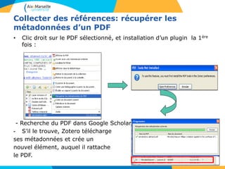 Collecter des références: récupérer les
métadonnées d’un PDF
• Clic droit sur le PDF sélectionné, et installation d’un plugin la 1ère
fois :
- Recherche du PDF dans Google Scholar.
- S’il le trouve, Zotero télécharge
ses métadonnées et crée un
nouvel élément, auquel il rattache
le PDF.
 
