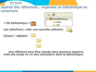Gestion des références : organiser sa bibliothèque en
collections
« Ma bibliothèque »
Les collections: créer une nouvelle collection
Classer / déplacer
Une référence peut être classée dans plusieurs dossiers,
mais elle existe en un seul exemplaire dans la bibliothèque.
 