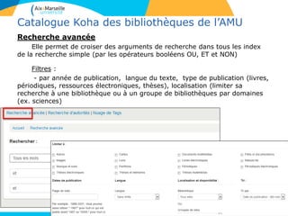 11
Catalogue Koha des bibliothèques de l’AMU
Recherche avancée
Elle permet de croiser des arguments de recherche dans tous les index
de la recherche simple (par les opérateurs booléens OU, ET et NON)
Filtres :
- par année de publication, langue du texte, type de publication (livres,
périodiques, ressources électroniques, thèses), localisation (limiter sa
recherche à une bibliothèque ou à un groupe de bibliothèques par domaines
(ex. sciences)
 