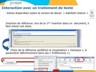 Interaction avec un traitement de texte
Icônes disponibles (selon la version de Word) « Add/Edit citation » :
Insertion de référence: lors de la 1ère insertion dans un document, il
faut choisir son style.
Choix de la référence (préférez la visualisation « classique », à
paramétrer définitivement dans ses « Préférences »)
 
