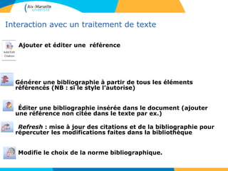 Interaction avec un traitement de texte
Ajouter et éditer une référence
Générer une bibliographie à partir de tous les éléments
référencés (NB : si le style l’autorise)
Éditer une bibliographie insérée dans le document (ajouter
une référence non citée dans le texte par ex.)
Refresh : mise à jour des citations et de la bibliographie pour
répercuter les modifications faites dans la bibliothèque
Modifie le choix de la norme bibliographique.
 
