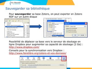 Sauvegarder sa bibliothèque
Pour sauvegarder sa base Zotero, on peut exporter en Zotero
RDF sur un autre disque
Possibilité de déplacer sa base vers le serveur de stockage en
ligne Dropbox pour augmenter sa capacité de stockage (2 Go) :
http://www.dropbox.com/
Conseils pour la synchronisation vers Dropbox :
http://www.fairelibre.org/zotero-et-vos-donnees/
 