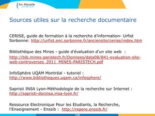 119
Sources utiles sur la recherche documentaire
CERISE, guide de formation à la recherche d’information- Urfist
Sorbonne: http://urfist.enc.sorbonne.fr/anciensite/cerise/index.htm
Bibliothèque des Mines - guide d’évaluation d’un site web :
http://bib.mines-paristech.fr/Donnees/data08/841-evaluation-site-
web-controverses_2011_MINES-PARISTECH.pdf
InfoSphère UQAM Montréal - tutoriel :
http://www.bibliotheques.uqam.ca/infosphere/
Sapristi INSA Lyon-Méthodologie de la recherche sur Internet :
http://sapristi-docinsa.insa-lyon.fr/
Ressource Electronique Pour les Etudiants, la Recherche,
l’Enseignement - Enssib : http://repere.enssib.fr/
119
 