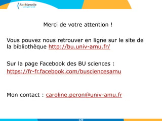 120
Merci de votre attention !
Vous pouvez nous retrouver en ligne sur le site de
la bibliothèque http://bu.univ-amu.fr/
Sur la page Facebook des BU sciences :
https://fr-fr.facebook.com/busciencesamu
Mon contact : caroline.peron@univ-amu.fr
 
