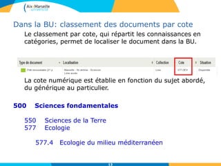 13
Dans la BU: classement des documents par cote
Le classement par cote, qui répartit les connaissances en
catégories, permet de localiser le document dans la BU.
La cote numérique est établie en fonction du sujet abordé,
du générique au particulier.
500 Sciences fondamentales
550 Sciences de la Terre
577 Ecologie
577.4 Ecologie du milieu méditerranéen
 