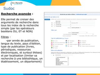 15
Sudoc
Recherche avancée :
Elle permet de croiser des
arguments de recherche dans
tous les index de la recherche
simple (par les opérateurs
booléens OU, ET et NON)
Filtres :
-par année de publication,
langue du texte, pays d’édition,
type de publication (livres,
périodiques, ressources
électroniques, et surtout thèses)
et par localisation (limiter sa
recherche à une bibliothèque, un
établissement, un département)
 