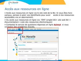 181818
Accès aux ressources en ligne
• Accès aux ressources en ligne via le site web de la BU. Si vous êtes hors
campus, pensez à saisir vos identifiants pour avoir accès à nos ressources
accessibles via un abonnement.
• Ou accès aux ressources en ligne via l’ENT (onglet BU> site web BU >
Documentation> Liste des ressources électroniques)
• Contactez le service de questions-réponses en ligne Azimut si vous
constatez des problèmes d’accès.
18
 