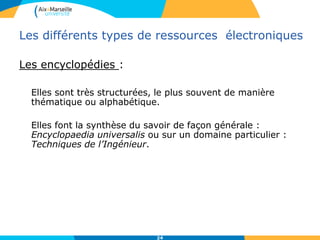 Les différents types de ressources électroniques
Bases de données documentaires
Ensemble de données non indépendantes et structurées qui
sont interrogeables par leur contenu, elles peuvent êtres :
• Factuelles : Elles proposent une réponse directe à une
question, comme les bases de données de résultats
d’expériences, Ex : Scifinder en chimie
• Bibliographiques : servent aux recherches documentaires
des chercheurs, elles contiennent essentiellement du texte,
fournissent des notices bibliographiques (fiches
signalétiques propres à un document), les informations
qu’elle proposent sont structurées, exhaustives dans un
domaine. Ex : Web of Science, GreenFILE…
24
 