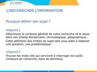 4
1/RECHERCHER L’INFORMATION
Pourquoi définir son sujet ?
•Objectif 1
Déterminer le contexte général de votre recherche et le situer
dans son champ disciplinaire, chronologique, géographique…
Cette définition des limites du sujet doit vous aider à élaborer
une question, une problématique.
•Objectif 2
Trouver les mots-clés qui serviront à interroger les outils
(moteurs de recherche, base de données).
 