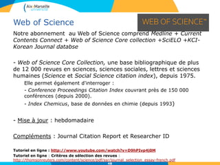 48
Web of Science
• Recherche générale
Sélectionnez AND,
OR, NOT pour
modifier la relation
entre les pavés de
recherche
Modifiez les
paramètres de
recherche :
l’étendue du
fichier,
sélection des
index
Sélection du critère de
recherche :
topic, author,
publication name,
funding agency…
 