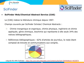5454
SciFinder
• Accès Scifinder Web/ Chemical Abstracts :
L’accès est possible sur la version web en s’enregistrant à partir du portail de la bibliothèque :
- Créer un compte utilisateur personnel en s’enregistrant sur un ordinateur de la BU (avec une
adresse e-mail valide se terminant par etu.univ-amu.fr).
- Le nom d’utilisateur doit comprendre entre 5 et 15 caractères dont au moins une lettre,
et le mot de passe entre 7 et 15 caractères, dont des chiffres, lettres et caractères non
alphanumériques (@,#,%,&).
- Attendre de recevoir le mail de confirmation à votre adresse e-mail indiquée lors de
l’enregistrement.
- Cliquer sur le lien contenu dans le mail pour activer son enregistrement (délai max de 48
heures).
- Se connecter avec les identifiants créés (nom d’utilisateur et mot de passe).
La session s’interrompt après 15 mn d’inactivité.
Comme il y a un identifiant de session dès l'accès à https://scifinder.cas.org/ et qu'il faut
entrer ensuite un login/mot de passe, il faut plutôt passer par l'adresse suivante pour la
connexion en accès distant :
https://scifinder.cas.org.lama.univ-amu.fr
54
 