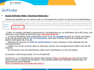 5555
SciFinder
• Les sous-bases contenues dans Scifinder / Chemical Abstracts :
 CAplus (base bibliographique) : >37 M références bibliographiques depuis le début des années
1800 ; >10 000 revues dépouillées; Brevets issus de 61 offices de brevets; Articles cités depuis
1997(322 M de citations à ce jour); Mise à jour quotidienne.
 CAS Registry (base des substances) : >76 M petites molécules; >63 M séquences (nomenclatures,
propriétés expérimentales et calculées); Substances signalées dans la littérature depuis 1957; mise à
jour quotidienne.
 CASReact (base des réactions) : 56 M réactions extraites de la littérature depuis 1840, conditions de
réaction depuis 2003, mise à jour hebdomadaire.
 Chemcat : >68 M composés disponibles commercialement; >1119 fournisseurs; Mise à jour à chaque
publication ou révision de catalogue, mise à jour à chaque publication de catalogue.
 ChemList: informations réglementaires issues de plus de 100 inventaires mondiaux.
 Marpat : Plus de 975 000 formules génériques de Markush depuis 1961; 380 000 brevets.
 Medline : 22 Millions références bibliographiques biomédicales depuis 1946; 3900 revues biomédicales;
mise à jour 4 fois par semaine
CAPADOC, représentant du CAS en France : http://www.capadoc.com/scifinder.html
55
 