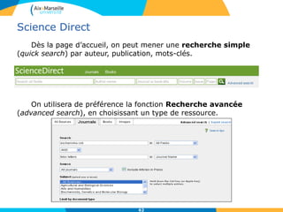 62
Science Direct
Recherche experte (expert search) les
mots clés sont recherchés dans tous les
champs et dans le texte intégral.
Constructions de requêtes élaborées
grâce aux opérateurs et à la troncature :
- opérateurs de proximité :
W/n indique le nombre de termes
séparant 2 mots (Ex: pain W/5
morphine trouvera les documents
qui ont les termes « pain » et
« morphine séparés par 5 mots).
PRE/n indique que le 1er terme
précède le 2è de 5 mots au moins.
- troncature :
• * remplace de zéro à une
multitude de caractères :
(h*r*t pour : heart,
harvest….)
• ? saisi à la fin d’un mot
remplace un seul caractère :
(Gr?ot trouvera grout ou groat
mais pas groundnut)
 