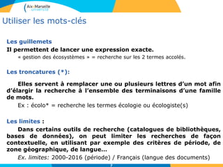 7
Les guillemets
Il permettent de lancer une expression exacte.
« gestion des écosystèmes » = recherche sur les 2 termes accolés.
Les troncatures (*):
Elles servent à remplacer une ou plusieurs lettres d’un mot afin
d’élargir la recherche à l’ensemble des terminaisons d’une famille
de mots.
Ex : écolo* = recherche les termes écologie ou écologiste(s)
Les limites :
Dans certains outils de recherche (catalogues de bibliothèques,
bases de données), on peut limiter les recherches de façon
contextuelle, en utilisant par exemple des critères de période, de
zone géographique, de langue…
Ex. limites: 2000-2016 (période) / Français (langue des documents)
Utiliser les mots-clés
 