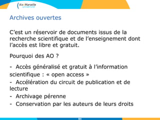8484
Archives ouvertes
• HAL- Hyper Articles en Ligne
L'archive ouverte pluridisciplinaire HAL, créée en 2006, sous la
responsabilité du CNRS, est destinée au dépôt et à la diffusion d'articles
scientifiques de niveau recherche, publiés ou non.
Elle regroupe plusieurs sous-bases comme TEL pour les thèses ou CEL pour
les cours.
Il s’agit d’une démarche volontaire permettant une réappropriation gratuite
par les chercheurs de l’information qu’ils produisent eux-mêmes.
http://hal.archives-ouvertes.fr/
https://hal-amu.archives-ouvertes.fr/
 