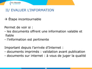 89
II/ EVALUER L’INFORMATION
 Étape incontournable
Permet de voir si :
- les documents offrent une information valable et
fiable
- l’information est pertinente
Important depuis l’arrivée d’Internet :
- documents imprimés : validation avant publication
- documents sur internet : à vous de juger la qualité
 