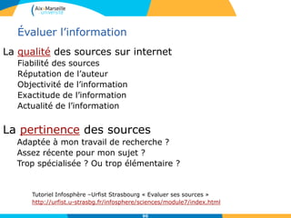 90
Évaluer l’information
La qualité des sources sur internet
Fiabilité des sources
Réputation de l’auteur
Objectivité de l’information
Exactitude de l’information
Actualité de l’information
La pertinence des sources
Adaptée à mon travail de recherche ?
Assez récente pour mon sujet ?
Trop spécialisée ? Ou trop élémentaire ?
Tutoriel Infosphère –Urfist Strasbourg « Evaluer ses sources »
http://urfist.u-strasbg.fr/infosphere/sciences/module7/index.html
 