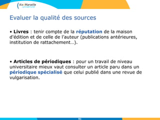 91
Evaluer la qualité des sources
• Livres : tenir compte de la réputation de la maison
d'édition et de celle de l’auteur (publications antérieures,
institution de rattachement…).
• Articles de périodiques : pour un travail de niveau
universitaire mieux vaut consulter un article paru dans un
périodique spécialisé que celui publié dans une revue de
vulgarisation.
 