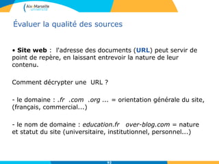 92
Évaluer la qualité des sources
• Site web : l'adresse des documents (URL) peut servir de
point de repère, en laissant entrevoir la nature de leur
contenu.
Comment décrypter une URL ?
- le domaine : .fr .com .org ... = orientation générale du site,
(français, commercial...)
- le nom de domaine : education.fr over-blog.com = nature
et statut du site (universitaire, institutionnel, personnel...)
 