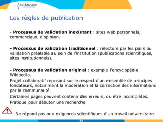 93
Les règles de publication
- Processus de validation inexistant : sites web personnels,
commerciaux, d'opinion.
- Processus de validation traditionnel : relecture par les pairs ou
validation préalable au sein de l'institution (publications scientifiques,
sites institutionnels).
- Processus de validation original : exemple l'encyclopédie
Wikipedia.
Projet collaboratif reposant sur le respect d'un ensemble de principes
fondateurs, notamment la modération et la correction des informations
par la communauté.
Certaines pages peuvent contenir des erreurs, ou être incomplètes.
Pratique pour débuter une recherche
Ne répond pas aux exigences scientifiques d'un travail universitaire.
 