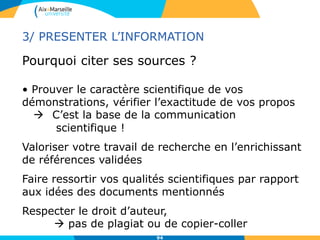 94
Pourquoi citer ses sources ?
• Prouver le caractère scientifique de vos
démonstrations, vérifier l’exactitude de vos propos
 C’est la base de la communication
scientifique !
Valoriser votre travail de recherche en l’enrichissant
de références validées
Faire ressortir vos qualités scientifiques par rapport
aux idées des documents mentionnés
Respecter le droit d’auteur,
 pas de plagiat ou de copier-coller
3/ PRESENTER L’INFORMATION
 