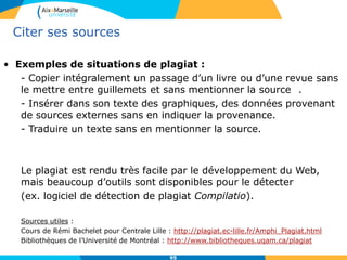 9595
Citer ses sources
• Exemples de situations de plagiat :
- Copier intégralement un passage d’un livre ou d’une revue sans
le mettre entre guillemets et sans mentionner la source .
- Insérer dans son texte des graphiques, des données provenant
de sources externes sans en indiquer la provenance.
- Traduire un texte sans en mentionner la source.
Le plagiat est rendu très facile par le développement du Web,
mais beaucoup d’outils sont disponibles pour le détecter
(ex. logiciel de détection de plagiat Compilatio).
Sources utiles :
Cours de Rémi Bachelet pour Centrale Lille : http://plagiat.ec-lille.fr/Amphi_Plagiat.html
Bibliothèques de l’Université de Montréal : http://www.bibliotheques.uqam.ca/plagiat
 