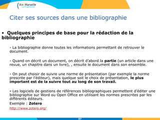 9797
Citer ses sources dans une bibliographie
• Quelques principes de base pour la rédaction de la
bibliographie
- La bibliographie donne toutes les informations permettant de retrouver le
document.
- Quand on décrit un document, on décrit d’abord la partie (un article dans une
revue, un chapitre dans un livre), , ensuite le document dans son ensemble.
- On peut choisir de suivre une norme de présentation (par exemple la norme
prescrite par l’éditeur), mais quelque soit le choix de présentation, le plus
important est de la suivre tout au long de son travail.
- Les logiciels de gestions de références bibliographiques permettent d’éditer une
bibliographie sur Word ou Open Office en utilisant les normes prescrites par les
différents éditeurs.
Exemple : Zotero
http://www.zotero.org/
 
